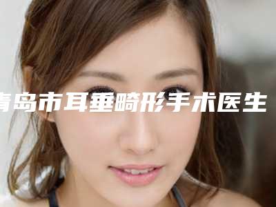 青岛市耳垂畸形手术医生在榜清单前十名精选榜单-韩相俊整形医生整形效果对比