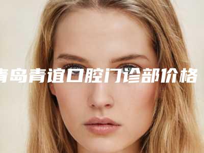 青岛青谊口腔门诊部价格(价目)2025同步一览-安达光子美白牙齿术要多少钱一次