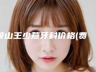 鞍山王少燕牙科价格(费用)清单口碑专家2025公布-附复合牙齿贴面案例