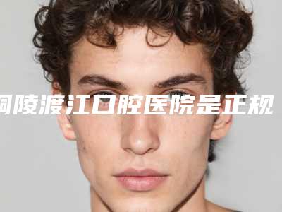 铜陵渡江口腔医院是正规医院吗?实力医院推荐