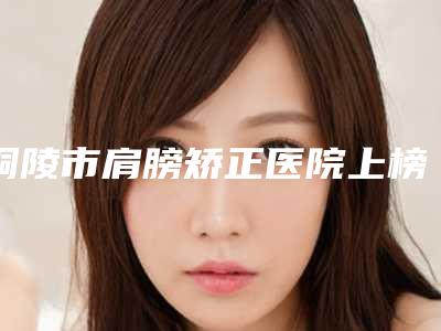 铜陵市肩膀矫正医院上榜名单实力杠杠的(铜陵柏美医疗美容门诊部热度很高很省心)