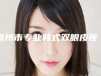锦州市专业韩式双眼皮医院排行榜前10名权威荟聚(锦州市专业韩式双眼皮整形医院)