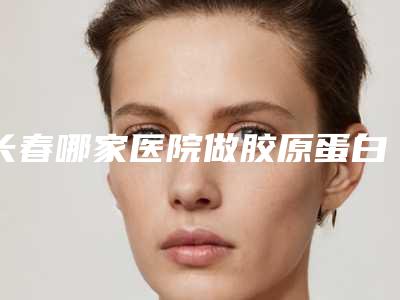 长春哪家医院做胶原蛋白填充泪沟比较好[长春哪家医院做胶原蛋白填充泪沟比较好呢]