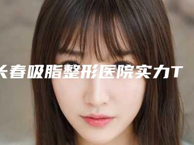 长春吸脂整形医院实力TOP5口碑排名解析！