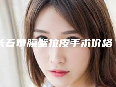 长春市腹壁拉皮手术价格表各个项目上线-长春市腹壁拉皮手术医院花费价格是多少