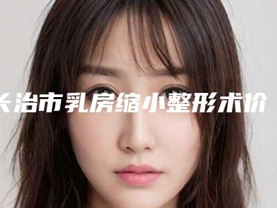 长治市乳房缩小整形术价格表终.极一览(9月-3月均价为:33231元)