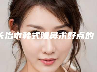 长治市韩式隆鼻术好点的医院(山西省长治市人民医院整形外科技术优势出炉)