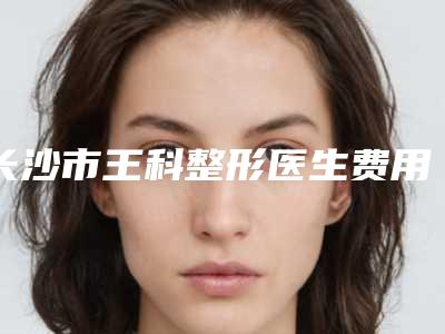 长沙市王科整形医生费用表明细详情一览