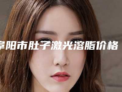 阜阳市肚子激光溶脂价格价位表2025抢先揭秘-近8个月均价为16435元