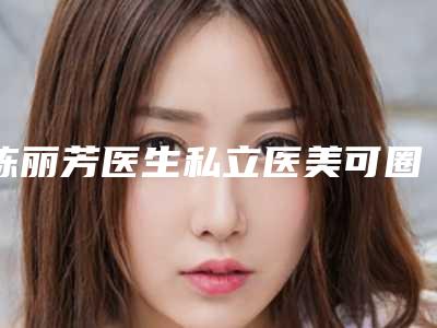 陈丽芳医生私立医美可圈可点-福州第一医院医疗美容整形科