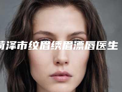 菏泽市纹眉绣眉漂唇医生上榜名单top10全新曝光-王丽霞医生入驻榜前三