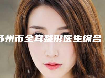 苏州市全耳整形医生综合实力前十强口碑排行榜资料分享-朱敏医生实力好_靠谱不踩雷