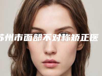 苏州市面部不对称矫正医生排名榜top10名单详情一览-金良夏医生出名靠谱