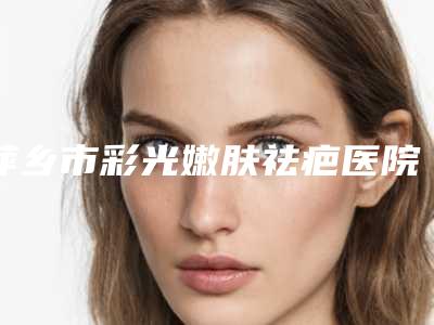 萍乡市彩光嫩肤祛疤医院排名榜前十名最新收录(萍乡市彩光嫩肤祛疤整形医院)