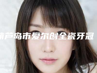 葫芦岛市爱尔创全瓷牙冠在榜名单top10夏日巨献-葫芦岛市爱尔创全瓷牙冠口腔医生
