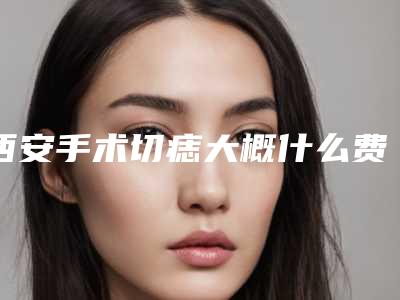 西安手术切痣大概什么费用,西安手术切痣手术的价格及注意事项