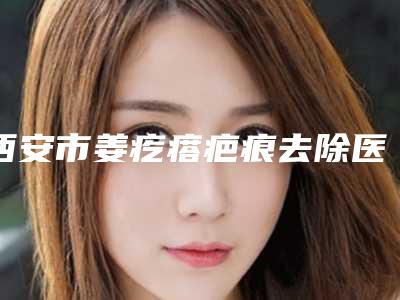 西安市姜疙瘩疤痕去除医生上榜名单各个口碑佳-西安市姜疙瘩疤痕去除医生