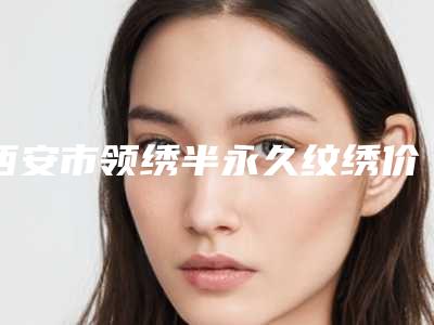 西安市领绣半永久纹绣价格价位表首先曝光-西安市领绣半永久纹绣术大约得需多少钱