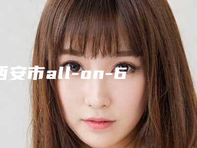 西安市all-on-6半口种植排名前10名强榜评一下-西安市all-on-6半口种植口腔医生