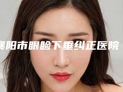 襄阳市眼睑下垂纠正医院排行top10名单花落谁家-襄阳市眼睑下垂纠正整形医院