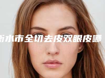 衡水市全切去皮双眼皮哪个医院好(衡水天宏医疗美容入围机构详细介绍)