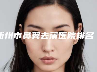 衢州市鼻翼去薄医院排名榜选择不亏(衢州桂美人医疗美容门诊部攻略)
