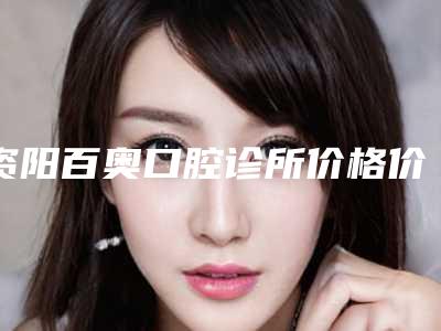 资阳百奥口腔诊所价格价位表2025全面曝光-附牙矫正带牙套案例