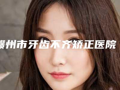 赣州市牙齿不齐矫正医院上榜名单前十大汇集（赣州陈卓馨牙科诊所老牌医美口碑出众）