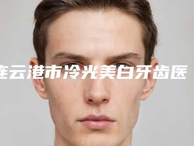 连云港市冷光美白牙齿医院排行榜前十实力选出(连云港江南口腔整形门诊部价格合理)