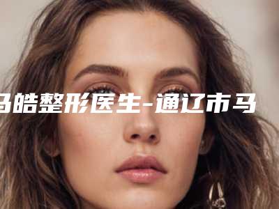 马皓整形医生-通辽市马皓医疗美容诊所马皓医生为您的整形增添更多保障