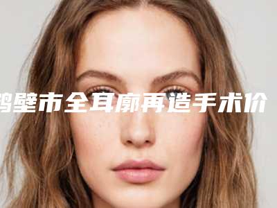 鹤壁市全耳廓再造手术价格价位表全部项目正规官方2025释出(鹤壁市全耳廓再造手术手术价格是什么样呢)