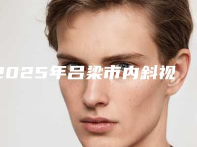 2025年吕梁市内斜视矫正医院排行尤为出色(吕梁丽都医疗美容门诊部等公立医美技术怎么样)