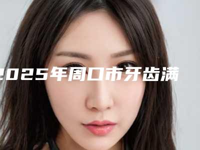 2025年周口市牙齿满口种植牙价格(费用)清单官方正规2025