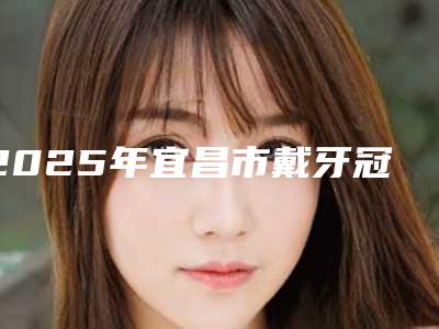 2025年宜昌市戴牙冠医院排行榜前十位盘点大分析-宜昌市戴牙冠口腔医院