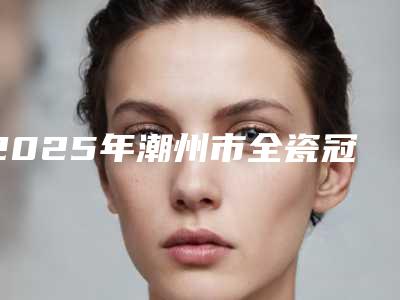 2025年潮州市全瓷冠双固化费用表明细及案例抢先看