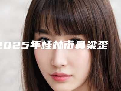 2025年桂林市鼻梁歪治疗医院上榜名单前十名正式公布(桂林创美医疗整形美容是行业佼佼者)