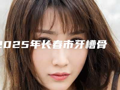 2025年长春市牙槽骨突出矫正医院排行十强都是哪几家机构-长春市牙槽骨突出矫正口腔医院